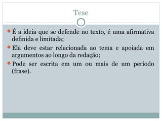 Tese
É a ideia que se defende no texto, é uma afirmativa
definida e limitada;
Ela deve estar relacionada ao tema e apoiada em
argumentos ao longo da redação;
Pode ser escrita em um ou mais de um período
(frase).
 