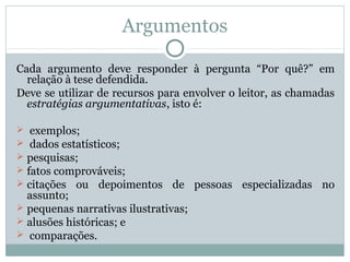 Argumentos
Cada argumento deve responder à pergunta “Por quê?” em
relação à tese defendida.
Deve se utilizar de recursos para envolver o leitor, as chamadas
estratégias argumentativas, isto é:
 exemplos;
 dados estatísticos;
 pesquisas;
 fatos comprováveis;
 citações ou depoimentos de pessoas especializadas no
assunto;
 pequenas narrativas ilustrativas;
 alusões históricas; e
 comparações.
 