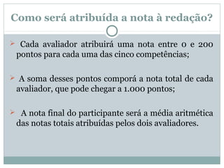 Como será atribuída a nota à redação?
 Cada avaliador atribuirá uma nota entre 0 e 200
pontos para cada uma das cinco competências;
 A soma desses pontos comporá a nota total de cada
avaliador, que pode chegar a 1.000 pontos;
 A nota final do participante será a média aritmética
das notas totais atribuídas pelos dois avaliadores.
 