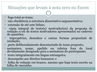 Situações que levam à nota zero no Enem
 fuga total ao tema;
 não obediência à estrutura dissertativo-argumentativa;
 extensão de até sete linhas;
 cópia integral de texto(s) motivador(es) da proposta de
redação e/ou de textos motivadores apresentados no caderno
de questões;
 impropérios, desenhos e outras formas propositais de
anulação;
 parte deliberadamente desconectada do tema proposto;
 assinatura, nome, apelido ou rubrica fora do local
devidamente designado para a assinatura do participante;
 texto integralmente em língua estrangeira;
 desrespeito aos direitos humanos; e
 folha de redação em branco, mesmo que haja texto escrito na
folha de rascunho.
 