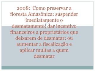 2008:  Como preservar a 
floresta Amazônica: suspender 
imediatamente o 
desmatamento; dar incentivo 
financeiros a proprietários que 
deixarem de desmatar; ou 
aumentar a fiscalização e 
aplicar multas a quem 
desmatar
 