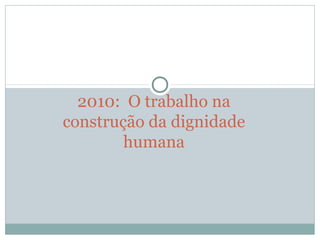 2010:  O trabalho na 
construção da dignidade 
humana
 