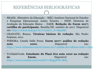 REFERÊNCIAS BIBLIOGRÁFICAS
 BRASIL. Ministério da Educação – MEC; Instituto Nacional de Estudos 
e  Pesquisas  Educacionais  Anísio  Teixeira  –  INEP;  Diretoria  de 
Avaliação  da  Educação  Básica  –  DAEB.  Redação do Enem 2017:
cartilha do participante. Brasília/DF, outubro de 2017. Disponível 
em: https://enem.inep.gov.br/#/antes?_k=6930h8.
 GRANATIC,  Branca.  Técnicas básicas de redação.  São  Paulo: 
Scipione, 2011.
 PEREIRA,  Camila  Dalla  Pozza.  Enem 2017: análise de redação
nota 1000.  Disponível  em: 
https://www.infoenem.com.br/enem-2017-analise-de-redacao-nota-1-000/
.
 TvCidadeVerde.  Estudante do Piauí tira nota 1000 na redação
do Enem.  Disponível  em: 
https://www.youtube.com/watch?v=M3g3SV8-zRM.
 