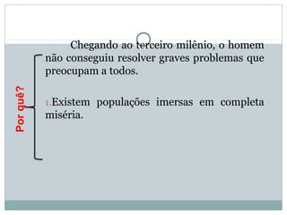 Chegando ao terceiro milênio, o homem
não conseguiu resolver graves problemas que
preocupam a todos.
1.Existem populações imersas em completa
miséria.
Porquê?
 