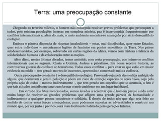 Chegando ao terceiro milênio, o homem não conseguiu resolver graves problemas que preocupam a
todos, pois existem populações imersas em completa miséria, paz é interrompida frequentemente por
conflitos internacionais e, além do mais, o meio ambiente encontra-se ameaçado por sério desequilíbrio
ecológico.
Embora o planeta disponha de riquezas incalculáveis – estas, mal distribuídas, quer entre Estados,
quer entre indivíduos – encontramos legiões de famintos em pontos específicos da Terra. Nos países
subdesenvolvidos, por exemplo, sobretudo em certas regiões da África, vemos com tristeza a falência da
solidariedade humana e da colaboração entre as nações.
Além disso, nestas últimas décadas, temos assistido, com certa preocupação, aos inúmeros conflitos
internacionais que se seguem. Rússia e Ucrânia. Judeus e palestinos. Em nossa recente historia, as
controversas guerras de combate ao terrorismo. Todas esses conflitos – para citar os que estão em maior
evidencia na mídia – tem gerado mortes de inocentes, apreensão e aumentado mais a violência.
Outra preocupação constante é o desequilíbrio ecológico. Provocado seja pela desmedida ambição de
alguns, que desmatam e geram poluição e põem em risco de extinção espécies de seres vivos, seja pela
própria ação de todos – mesmo indiretamente -, que tem gerado um superlixo que se acumula, o fato é
que tais atitudes contribuem para transformar o meio ambiente em um lugar inabitável.
Em virtude dos fatos mencionados, somos levados a acreditar que o homem parece ainda estar
muito longe de resolver os grandes problemas que afligem uma grande parcela da humanidade e
indiretamente a qualquer pessoa consciente e solidária. É desejo de todos nós que algo seja feito no
sentido de conter essas forças ameaçadoras, para podermos suportar as adversidades e construir um
mundo que, por ser justo e pacifico, será mais facilmente habitado pelas gerações futuras.
Terra: uma preocupação constante
 