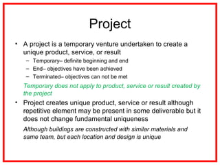 Project
• A project is a temporary venture undertaken to create a
unique product, service, or result
– Temporary– definite beginning and end
– End– objectives have been achieved
– Terminated– objectives can not be met
Temporary does not apply to product, service or result created by
the project
• Project creates unique product, service or result although
repetitive element may be present in some deliverable but it
does not change fundamental uniqueness
Although buildings are constructed with similar materials and
same team, but each location and design is unique
 