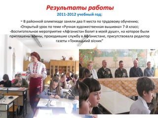 Результаты работы
2011-2012 учебный год:
-В районной олимпиаде заняли два II места по трудовому обучению;
-Открытый урок по теме «Ручная художественная вышивка» 7-й класс;
-Воспитательное мероприятие «Афганистан болит в моей душе», на которое были
приглашены воины, проходившие службу в Афганистане, присутствовала редактор
газеты «Токмацький вісник”
 