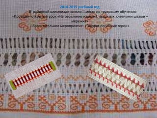 2014-2015 учебный год
-- В районной олимпиаде заняли ІІ место по трудовому обучению
--Проведен открытый урок «Изготовление изделий, вышитых счетными швами –
мережка»
--Воспитательное мероприятие: «Говорят погибшие герои»
 