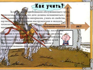 За время моего преподавания обслуживающего труда,
технологии, убедилась, что дети должны познакомиться с
наибольшим количеством материалов, узнать их свойства,
научиться работать разными инструментами и овладеть
технологиями изготовлений из самых неожиданных
материалов.
Сокращение часов в учебном плане, постоянное
изменение в программе и полное отсутствие средств на
пополнение материальной базы кабинета значительно
затрудняет путь к достижению поставленных целей.
Приходится находиться в постоянном поиске и
совершенствовании инновационных методов , исследовать
предложенные модули.
 