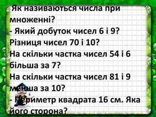 Як називаються числа при
множенні?
- Який добуток чисел 6 і 9?
Різниця чисел 70 і 10?
На скільки частка чисел 54 і 6
більша за 7?
На скільки частка чисел 81 і 9
менша за 10?
- Периметр квадрата 16 см. Яка
його сторона?
 