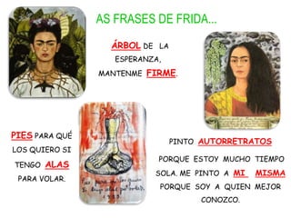 AS FRASES DE FRIDA...
ÁRBOL DE LA
ESPERANZA,
MANTENME FIRME.
PIES PARA QUÉ
LOS QUIERO SI
TENGO ALAS
PARA VOLAR.
PINTO AUTORRETRATOS
PORQUE ESTOY MUCHO TIEMPO
SOLA. ME PINTO A MI MISMA
PORQUE SOY A QUIEN MEJOR
CONOZCO.
 