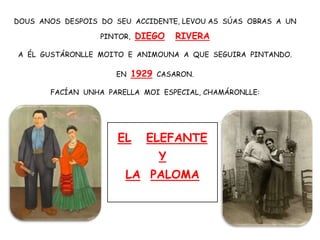 DOUS ANOS DESPOIS DO SEU ACCIDENTE, LEVOU AS SÚAS OBRAS A UN
PINTOR, DIEGO RIVERA
A ÉL GUSTÁRONLLE MOITO E ANIMOUNA A QUE SEGUIRA PINTANDO.
EN 1929 CASARON.
FACÍAN UNHA PARELLA MOI ESPECIAL, CHAMÁRONLLE:
EL ELEFANTE
Y
LA PALOMA
 