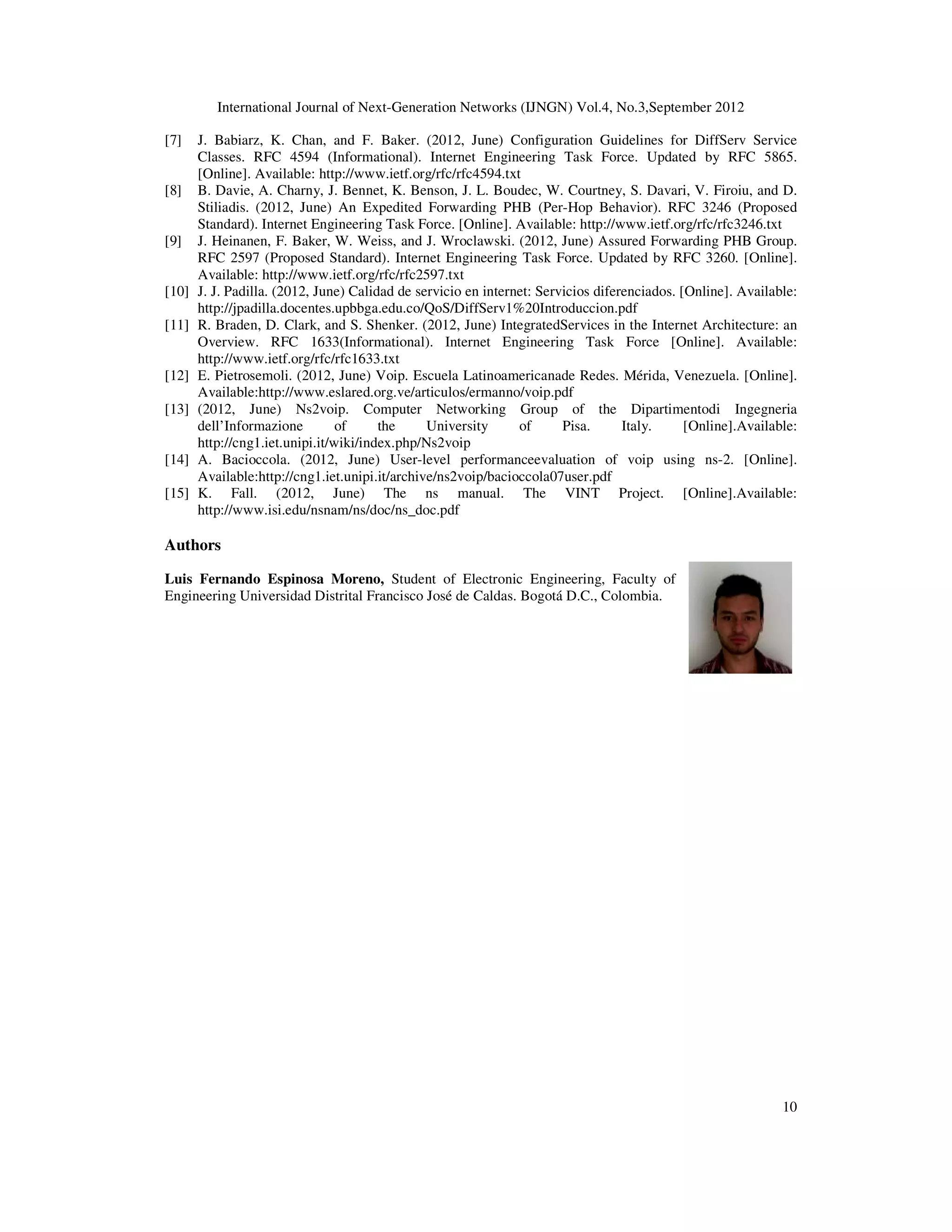 International Journal of Next-Generation Networks (IJNGN) Vol.4, No.3,September 2012
10
[7] J. Babiarz, K. Chan, and F. Baker. (2012, June) Configuration Guidelines for DiffServ Service
Classes. RFC 4594 (Informational). Internet Engineering Task Force. Updated by RFC 5865.
[Online]. Available: http://www.ietf.org/rfc/rfc4594.txt
[8] B. Davie, A. Charny, J. Bennet, K. Benson, J. L. Boudec, W. Courtney, S. Davari, V. Firoiu, and D.
Stiliadis. (2012, June) An Expedited Forwarding PHB (Per-Hop Behavior). RFC 3246 (Proposed
Standard). Internet Engineering Task Force. [Online]. Available: http://www.ietf.org/rfc/rfc3246.txt
[9] J. Heinanen, F. Baker, W. Weiss, and J. Wroclawski. (2012, June) Assured Forwarding PHB Group.
RFC 2597 (Proposed Standard). Internet Engineering Task Force. Updated by RFC 3260. [Online].
Available: http://www.ietf.org/rfc/rfc2597.txt
[10] J. J. Padilla. (2012, June) Calidad de servicio en internet: Servicios diferenciados. [Online]. Available:
http://jpadilla.docentes.upbbga.edu.co/QoS/DiffServ1%20Introduccion.pdf
[11] R. Braden, D. Clark, and S. Shenker. (2012, June) IntegratedServices in the Internet Architecture: an
Overview. RFC 1633(Informational). Internet Engineering Task Force [Online]. Available:
http://www.ietf.org/rfc/rfc1633.txt
[12] E. Pietrosemoli. (2012, June) Voip. Escuela Latinoamericanade Redes. Mérida, Venezuela. [Online].
Available:http://www.eslared.org.ve/articulos/ermanno/voip.pdf
[13] (2012, June) Ns2voip. Computer Networking Group of the Dipartimentodi Ingegneria
dell’Informazione of the University of Pisa. Italy. [Online].Available:
http://cng1.iet.unipi.it/wiki/index.php/Ns2voip
[14] A. Bacioccola. (2012, June) User-level performanceevaluation of voip using ns-2. [Online].
Available:http://cng1.iet.unipi.it/archive/ns2voip/bacioccola07user.pdf
[15] K. Fall. (2012, June) The ns manual. The VINT Project. [Online].Available:
http://www.isi.edu/nsnam/ns/doc/ns_doc.pdf
Authors
Luis Fernando Espinosa Moreno, Student of Electronic Engineering, Faculty of
Engineering Universidad Distrital Francisco José de Caldas. Bogotá D.C., Colombia.
 