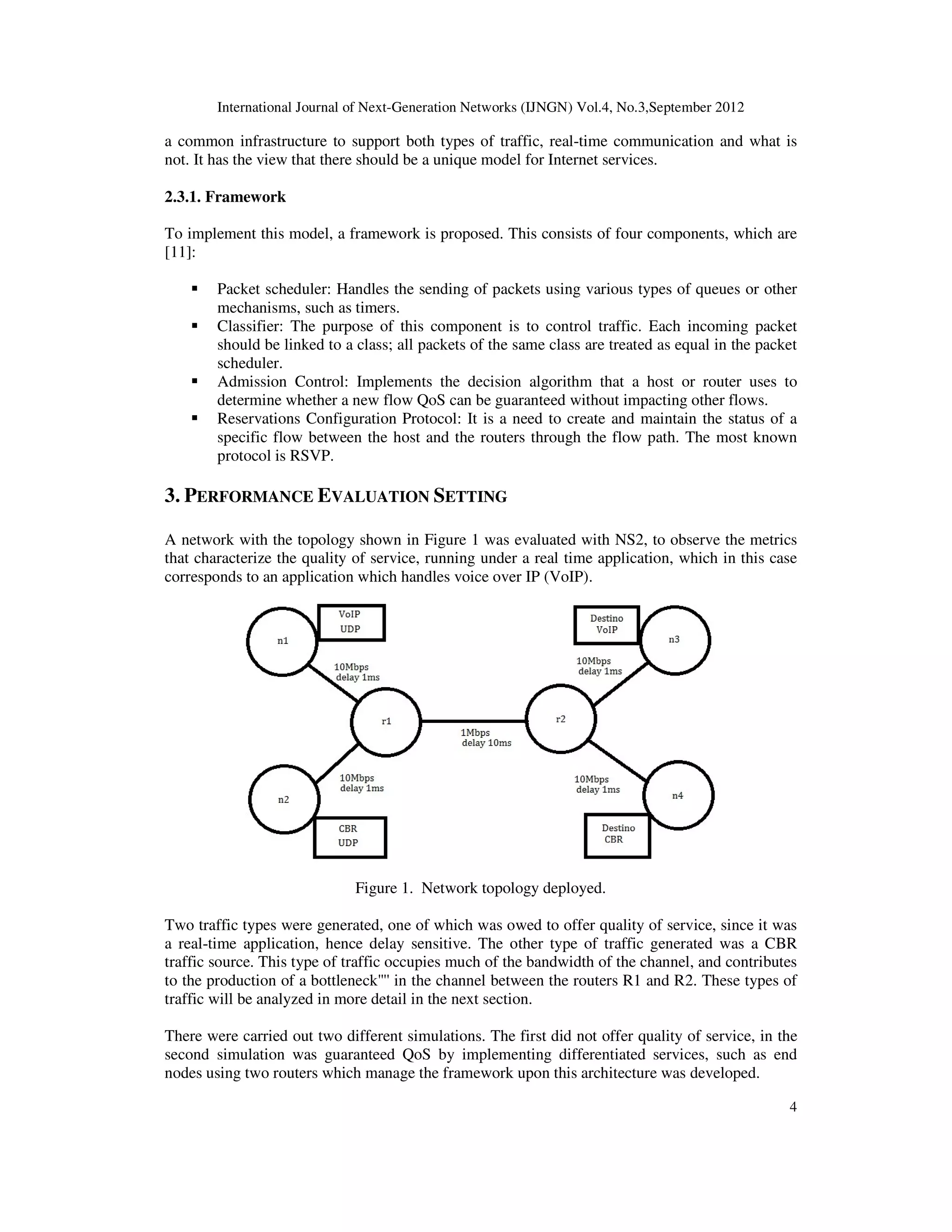 International Journal of Next-Generation Networks (IJNGN) Vol.4, No.3,September 2012
4
a common infrastructure to support both types of traffic, real-time communication and what is
not. It has the view that there should be a unique model for Internet services.
2.3.1. Framework
To implement this model, a framework is proposed. This consists of four components, which are
[11]:
Packet scheduler: Handles the sending of packets using various types of queues or other
mechanisms, such as timers.
Classifier: The purpose of this component is to control traffic. Each incoming packet
should be linked to a class; all packets of the same class are treated as equal in the packet
scheduler.
Admission Control: Implements the decision algorithm that a host or router uses to
determine whether a new flow QoS can be guaranteed without impacting other flows.
Reservations Configuration Protocol: It is a need to create and maintain the status of a
specific flow between the host and the routers through the flow path. The most known
protocol is RSVP.
3. PERFORMANCE EVALUATION SETTING
A network with the topology shown in Figure 1 was evaluated with NS2, to observe the metrics
that characterize the quality of service, running under a real time application, which in this case
corresponds to an application which handles voice over IP (VoIP).
Figure 1. Network topology deployed.
Two traffic types were generated, one of which was owed to offer quality of service, since it was
a real-time application, hence delay sensitive. The other type of traffic generated was a CBR
traffic source. This type of traffic occupies much of the bandwidth of the channel, and contributes
to the production of a bottleneck'''' in the channel between the routers R1 and R2. These types of
traffic will be analyzed in more detail in the next section.
There were carried out two different simulations. The first did not offer quality of service, in the
second simulation was guaranteed QoS by implementing differentiated services, such as end
nodes using two routers which manage the framework upon this architecture was developed.
 