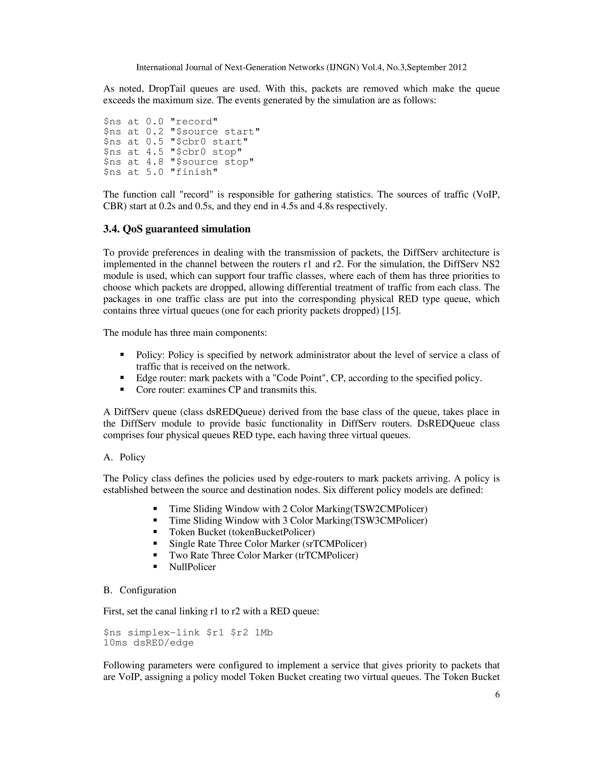 International Journal of Next-Generation Networks (IJNGN) Vol.4, No.3,September 2012
6
As noted, DropTail queues are used. With this, packets are removed which make the queue
exceeds the maximum size. The events generated by the simulation are as follows:
$ns at 0.0 "record"
$ns at 0.2 "$source start"
$ns at 0.5 "$cbr0 start"
$ns at 4.5 "$cbr0 stop"
$ns at 4.8 "$source stop"
$ns at 5.0 "finish"
The function call "record" is responsible for gathering statistics. The sources of traffic (VoIP,
CBR) start at 0.2s and 0.5s, and they end in 4.5s and 4.8s respectively.
3.4. QoS guaranteed simulation
To provide preferences in dealing with the transmission of packets, the DiffServ architecture is
implemented in the channel between the routers r1 and r2. For the simulation, the DiffServ NS2
module is used, which can support four traffic classes, where each of them has three priorities to
choose which packets are dropped, allowing differential treatment of traffic from each class. The
packages in one traffic class are put into the corresponding physical RED type queue, which
contains three virtual queues (one for each priority packets dropped) [15].
The module has three main components:
Policy: Policy is specified by network administrator about the level of service a class of
traffic that is received on the network.
Edge router: mark packets with a "Code Point", CP, according to the specified policy.
Core router: examines CP and transmits this.
A DiffServ queue (class dsREDQueue) derived from the base class of the queue, takes place in
the DiffServ module to provide basic functionality in DiffServ routers. DsREDQueue class
comprises four physical queues RED type, each having three virtual queues.
A. Policy
The Policy class defines the policies used by edge-routers to mark packets arriving. A policy is
established between the source and destination nodes. Six different policy models are defined:
Time Sliding Window with 2 Color Marking(TSW2CMPolicer)
Time Sliding Window with 3 Color Marking(TSW3CMPolicer)
Token Bucket (tokenBucketPolicer)
Single Rate Three Color Marker (srTCMPolicer)
Two Rate Three Color Marker (trTCMPolicer)
NullPolicer
B. Configuration
First, set the canal linking r1 to r2 with a RED queue:
$ns simplex-link $r1 $r2 1Mb
10ms dsRED/edge
Following parameters were configured to implement a service that gives priority to packets that
are VoIP, assigning a policy model Token Bucket creating two virtual queues. The Token Bucket
 