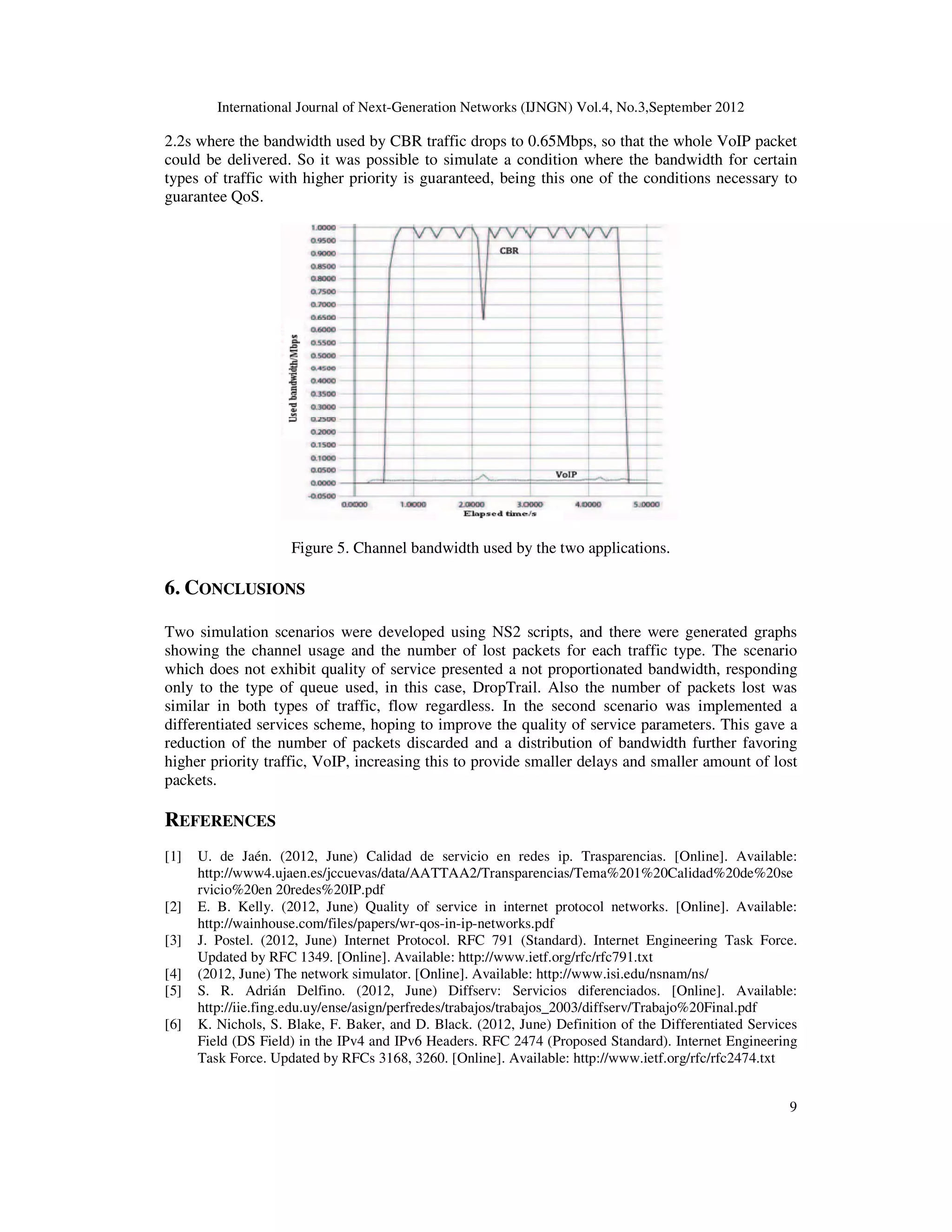 International Journal of Next-Generation Networks (IJNGN) Vol.4, No.3,September 2012
9
2.2s where the bandwidth used by CBR traffic drops to 0.65Mbps, so that the whole VoIP packet
could be delivered. So it was possible to simulate a condition where the bandwidth for certain
types of traffic with higher priority is guaranteed, being this one of the conditions necessary to
guarantee QoS.
Figure 5. Channel bandwidth used by the two applications.
6. CONCLUSIONS
Two simulation scenarios were developed using NS2 scripts, and there were generated graphs
showing the channel usage and the number of lost packets for each traffic type. The scenario
which does not exhibit quality of service presented a not proportionated bandwidth, responding
only to the type of queue used, in this case, DropTrail. Also the number of packets lost was
similar in both types of traffic, flow regardless. In the second scenario was implemented a
differentiated services scheme, hoping to improve the quality of service parameters. This gave a
reduction of the number of packets discarded and a distribution of bandwidth further favoring
higher priority traffic, VoIP, increasing this to provide smaller delays and smaller amount of lost
packets.
REFERENCES
[1] U. de Jaén. (2012, June) Calidad de servicio en redes ip. Trasparencias. [Online]. Available:
http://www4.ujaen.es/jccuevas/data/AATTAA2/Transparencias/Tema%201%20Calidad%20de%20se
rvicio%20en 20redes%20IP.pdf
[2] E. B. Kelly. (2012, June) Quality of service in internet protocol networks. [Online]. Available:
http://wainhouse.com/files/papers/wr-qos-in-ip-networks.pdf
[3] J. Postel. (2012, June) Internet Protocol. RFC 791 (Standard). Internet Engineering Task Force.
Updated by RFC 1349. [Online]. Available: http://www.ietf.org/rfc/rfc791.txt
[4] (2012, June) The network simulator. [Online]. Available: http://www.isi.edu/nsnam/ns/
[5] S. R. Adrián Delfino. (2012, June) Diffserv: Servicios diferenciados. [Online]. Available:
http://iie.fing.edu.uy/ense/asign/perfredes/trabajos/trabajos_2003/diffserv/Trabajo%20Final.pdf
[6] K. Nichols, S. Blake, F. Baker, and D. Black. (2012, June) Definition of the Differentiated Services
Field (DS Field) in the IPv4 and IPv6 Headers. RFC 2474 (Proposed Standard). Internet Engineering
Task Force. Updated by RFCs 3168, 3260. [Online]. Available: http://www.ietf.org/rfc/rfc2474.txt
 