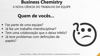 10
Business Chemistry | Professor MSc. Daniel de Carvalho Luz | daniel.luz@emaisweb.com | (15) 9 9126 5571
Business Chemistry
A NOVA CIÊNCIA DO TRABALHO EM EQUIPE
Quem de vocês...
 Faz parte de uma equipe?
 Já fez um trabalho interdisciplinar?
 Tem uma colaboração que o deixa infeliz?
 Já teve problemas com definições de
papéis?
 
