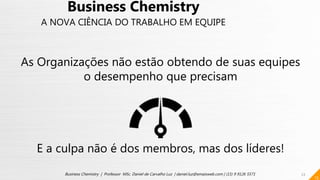 13
As Organizações não estão obtendo de suas equipes
o desempenho que precisam
E a culpa não é dos membros, mas dos líderes!
13
Business Chemistry | Professor MSc. Daniel de Carvalho Luz | daniel.luz@emaisweb.com | (15) 9 9126 5571
Business Chemistry
A NOVA CIÊNCIA DO TRABALHO EM EQUIPE
 