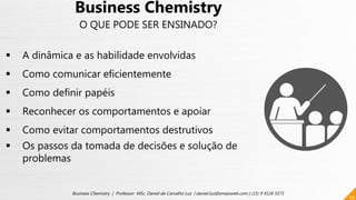 29
Business Chemistry | Professor MSc. Daniel de Carvalho Luz | daniel.luz@emaisweb.com | (15) 9 9126 5571
Business Chemistry
O QUE PODE SER ENSINADO?
 A dinâmica e as habilidade envolvidas
 Como comunicar eficientemente
 Como definir papéis
 Reconhecer os comportamentos e apoiar
 Como evitar comportamentos destrutivos
 Os passos da tomada de decisões e solução de
problemas
 