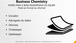 31
Business Chemistry | Professor MSc. Daniel de Carvalho Luz | daniel.luz@emaisweb.com | (15) 9 9126 5571
Business Chemistry
PAPÉIS PARA O BOM DESEMPENHO DA EQUIPE
Pode ser formal ou informal
 Iniciador
 Advogado do diabo
 Otimista
 Timekeeper
 Gatekeeper
 