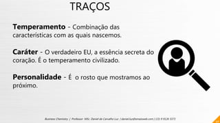 TRAÇOS
Temperamento - Combinação das
características com as quais nascemos.
Caráter - O verdadeiro EU, a essência secreta do
coração. É o temperamento civilizado.
Personalidade - É o rosto que mostramos ao
próximo.
40
Business Chemistry | Professor MSc. Daniel de Carvalho Luz | daniel.luz@emaisweb.com | (15) 9 9126 5571
 