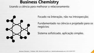 46
Business Chemistry | Professor MSc. Daniel de Carvalho Luz | daniel.luz@emaisweb.com | (15) 9 9126 5571
Business Chemistry
Usando a ciência para melhorar o relacionamento
Focado na Interação, não na introspecção;
Fundamentado na ciência e projetado para os
negócios;
Sistema sofisticado, aplicação simples.
 