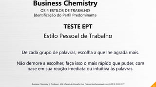 52
Business Chemistry | Professor MSc. Daniel de Carvalho Luz | daniel.luz@emaisweb.com | (15) 9 9126 5571
Business Chemistry
OS 4 ESTILOS DE TRABALHO
Identificação do Perfil Predominante
TESTE EPT
Estilo Pessoal de Trabalho
De cada grupo de palavras, escolha a que lhe agrada mais.
Não demore a escolher, faça isso o mais rápido que puder, com
base em sua reação imediata ou intuitiva às palavras.
 