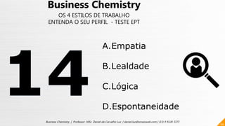 66
Business Chemistry | Professor MSc. Daniel de Carvalho Luz | daniel.luz@emaisweb.com | (15) 9 9126 5571
Business Chemistry
OS 4 ESTILOS DE TRABALHO
ENTENDA O SEU PERFIL - TESTE EPT
A.Empatia
B.Lealdade
C.Lógica
D.Espontaneidade
 