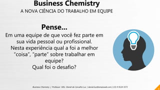 9
Business Chemistry | Professor MSc. Daniel de Carvalho Luz | daniel.luz@emaisweb.com | (15) 9 9126 5571
Business Chemistry
A NOVA CIÊNCIA DO TRABALHO EM EQUIPE
Pense...
Em uma equipe de que você fez parte em
sua vida pessoal ou profissional.
Nesta experiência qual a foi a melhor
“coisa”, “parte” sobre trabalhar em
equipe?
Qual foi o desafio?
 