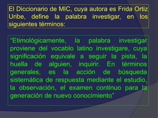 El Diccionario de MIC, cuya autora es Frida Ortiz
Uribe, define la palabra investigar, en los
siguientes términos:
“Etimológicamente, la palabra investigar
proviene del vocablo latino investigare, cuya
significación equivale a seguir la pista, la
huella de alguien, inquirir. En términos
generales, es la acción de búsqueda
sistemática de respuesta mediante el estudio,
la observación, el examen continuo para la
generación de nuevo conocimiento”
 