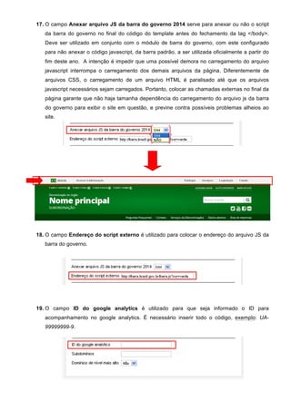17. O campo Anexar arquivo JS da barra do governo 2014 serve para anexar ou não o script
da barra do governo no final do código do template antes do fechamento da tag </body>.
Deve ser utilizado em conjunto com o módulo de barra do governo, com este configurado
para não anexar o código javascript, da barra padrão, a ser utilizada oficialmente a partir do
fim deste ano. A intenção é impedir que uma possível demora no carregamento do arquivo
javascript interrompa o carregamento dos demais arquivos da página. Diferentemente de
arquivos CSS, o carregamento de um arquivo HTML é paralisado até que os arquivos
javascript necessários sejam carregados. Portanto, colocar as chamadas externas no final da
página garante que não haja tamanha dependência do carregamento do arquivo js da barra
do governo para exibir o site em questão, e previne contra possíveis problemas alheios ao
site.
18. O campo Endereço do script externo é utilizado para colocar o endereço do arquivo JS da
barra do governo.
19. O campo ID do google analytics é utilizado para que seja informado o ID para
acompanhamento no google analytics. É necessário inserir todo o código, exemplo: UA-
99999999-9.
 