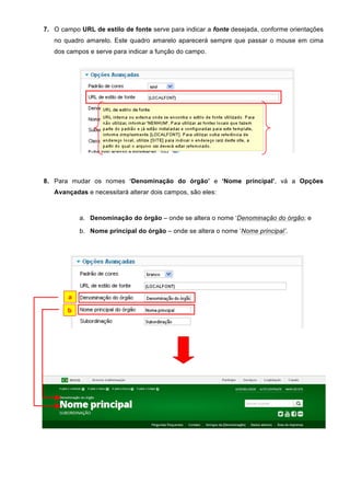 7. O campo URL de estilo de fonte serve para indicar a fonte desejada, conforme orientações
no quadro amarelo. Este quadro amarelo aparecerá sempre que passar o mouse em cima
dos campos e serve para indicar a função do campo.
8. Para mudar os nomes ‘Denominação do órgão’ e ‘Nome principal’, vá a Opções
Avançadas e necessitará alterar dois campos, são eles:
a. Denominação do órgão – onde se altera o nome ‘Denominação do órgão; e
b. Nome principal do órgão – onde se altera o nome ‘Nome principal’.
a
b
 