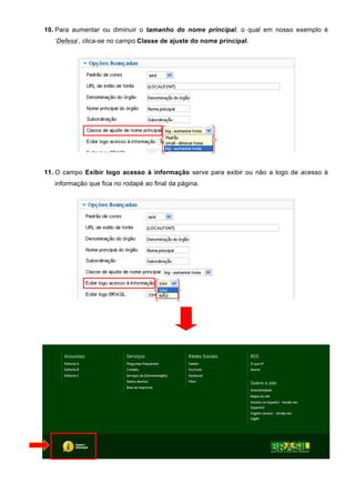 10. Para aumentar ou diminuir o tamanho do nome principal, o qual em nosso exemplo é
‘Defesa’, clica-se no campo Classe de ajuste do nome principal.
11. O campo Exibir logo acesso à informação serve para exibir ou não a logo de acesso à
informação que fica no rodapé ao final da página.
 