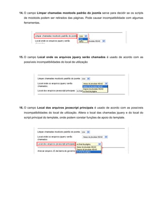14. O campo Limpar chamadas mootools padrão do joomla serve para decidir se os scripts
de mootools podem ser retirados das páginas. Pode causar incompatibilidade com algumas
ferramentas.
15. O campo Local onde os arquivos jquery serão chamados é usado de acordo com as
possíveis incompatibilidades do local de utilização
16. O campo Local dos arquivos javascript principais é usado de acordo com as possíveis
incompatibilidades do local de utilização. Altera o local das chamadas jquery e do local do
script principal do template, onde podem constar funções de apoio do template.
 
