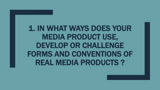 1. IN WHAT WAYS DOES YOUR
MEDIA PRODUCT USE,
DEVELOP OR CHALLENGE
FORMS AND CONVENTIONS OF
REAL MEDIA PRODUCTS ?
 