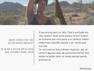 O que precisa para ser feliz? Qual a profissão dos
seus sonhos? Quais aseus pontos fortes? A partir
do momento que você passa a se conhecer melhor,
todas essas questões passam a ser nortes para
sua vida.
Se você está em busca dessas respostas, que tal
conferir algumas dicas de autoconhecimento? Eles
podem te ajudar tanto no campo pessoal quanto
profissional. 
QUER EXERCITAR SEU
AUTOCONHECIMENTO?
VEJA AS 4 DICAS INFALÍVEIS
QUE SEPAREI PARA VOCÊ
@flaviakrupp
 