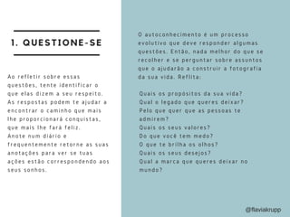 1. QUESTIONE-SE
O autoconhecimento é um processo
evolutivo que deve responder algumas
questões. Então, nada melhor do que se
recolher e se perguntar sobre assuntos
que o ajudarão a construir a fotografia
da sua vida. Reflita:
Quais os propósitos da sua vida?
Qual o legado que queres deixar?
Pelo que quer que as pessoas te
admirem?
Quais os seus valores?
Do que você tem medo?
O que te brilha os olhos?
Quais os seus desejos?
Qual a marca que queres deixar no
mundo?
Ao refletir sobre essas
questões, tente identificar o
que elas dizem a seu respeito.
As respostas podem te ajudar a
encontrar o caminho que mais
lhe proporcionará conquistas,
que mais lhe fará feliz.
Anote num diário e
frequentemente retorne as suas
anotações para ver se tuas
ações estão correspondendo aos
seus sonhos.
@flaviakrupp
 