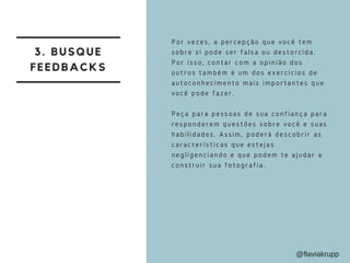 3. BUSQUE
FEEDBACKS
Por vezes, a percepção que você tem
sobre si pode ser falsa ou destorcida.
Por isso, contar com a opinião dos
outros também é um dos exercícios de
autoconhecimento mais importantes que
você pode fazer.
Peça para pessoas de sua confiança para
responderem questões sobre você e suas
habilidades. Assim, poderá descobrir as
características que estejas
negligenciando e que podem te ajudar a
construir sua fotografia.
@flaviakrupp
 