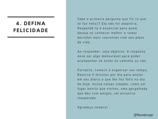 4. DEFINA
FELICIDADE
Sabe a primeira pergunta que fiz (o que
te faz feliz)? Ela não foi aleatória.
Respondê-la é essencial para quem
deseja se conhecer melhor e tomar
decisões mais coerentes com seu plano
de vida.
Ao responder, seja objetivo. A resposta
deve ser algo mensurável para poder
acompanhar se estás no caminho ou não.
Portanto, comece a organizar seu tempo.
Reserve 5 minutos por dia para anotar
em seu diário o que lhe fez feliz no dia
de hoje. Inclua coisas simples, como um
lugar bonito que visitou, uma gargalhada
que deu com amigos, um encontro
inesperado. 
Agradeça sempre!
@flaviakrupp
 