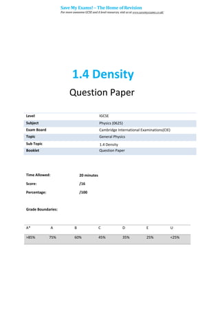 1.4 Density
Question Paper
Level IGCSE
Subject Physics (0625)
Exam Board Cambridge International Examinations(CIE)
Topic General Physics
Sub Topic 1.4 Density
Booklet Question Paper
Time Allowed: 20 minutes
Score: /16
Percentage: /100
Grade Boundaries:
A* A B C D E U
>85% 75% 60% 45% 35% 25% <25%
Save My Exams! – The Home of Revision
For more awesome GCSE and A level resources, visit us at www.savemyexams.co.uk/
 