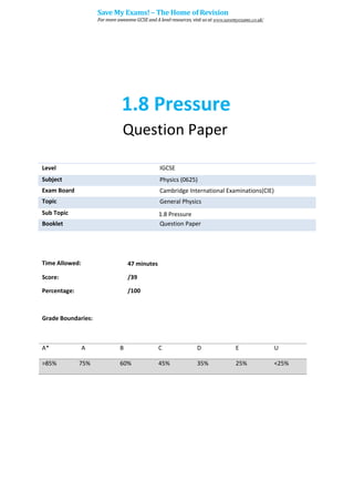 1.8 Pressure
Question Paper
Level IGCSE
Subject Physics (0625)
Exam Board Cambridge International Examinations(CIE)
Topic General Physics
Sub Topic 1.8 Pressure
Booklet Question Paper
Time Allowed: 47 minutes
Score: /39
Percentage: /100
Grade Boundaries:
A* A B C D E U
>85% 75% 60% 45% 35% 25% <25%
Save My Exams! – The Home of Revision
For more awesome GCSE and A level resources, visit us at www.savemyexams.co.uk/
 