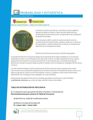 I. S. C. y M. E. María de los Ángeles Gutiérrez García
INSTITUTO TECNOLÓGICO SUPERIOR DE IRAPUATO
1
PROBABILIDAD Y ESTADÍSTICA
ESTADÍSTICA DESCRIPTIVA
DATOS AGRUPADOS. TABLA DE FRECUENCIA
Cuando la muestra consta de 30 o más datos, lo aconsejable es
agrupar los datos en clases y a partir de estas determinar las
características de la muestra y por consiguiente las de la población
de donde fue tomada.
Antes de pasar a definir cuál es la manera de determinar las
características de interés (media, mediana, moda, etc.) cuando se
han agrupado en clases los datos de la muestra, es necesario que
sepamos como se agrupan los datos.
Distribución de frecuencia de clase o de datos Agrupados:
Es aquella distribución en la que las disposiciones tabulares de los datos estadísticos se encuentran
ordenados en clases y con la frecuencia de cada clase; es decir, los datos originales de varios valores
adyacentes del conjunto se combinan para formar un intervalo de clase. Se utilizará este tipo de
distribución cuando se requiera elaborar gráficos lineales como el histograma, el polígono de frecuencia
o la ojiva.
La razón fundamental para utilizar la distribución de frecuencia de clases es proporcionar mejor
comunicación acerca del patrón establecido en los datos y facilitar la manipulación de los mismos. Los
datos se agrupan en clases con el fin de sintetizar, resumir, condensar o hacer que la información
obtenida de una investigación sea manejable con mayor facilidad.
Generalmente las tablas de frecuencia con datos agrupados se construyen a partir de datos
cuantitativos continuos, que como ya sabes admiten números decimales.
TABLA DE DISTRIBUCIÓN DE FRECUENCIA
Es un dispositivo para agrupación de datos y facilitar su interpretación.
Recomendaciones para construir la Tabla de Frecuencia
1) Identificar la unidad de medida de los datos
2) Obtener el rango de los datos, R
R = mayor valor – menor valor
 