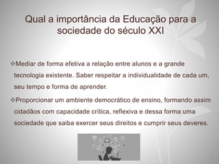 Qual a importância da Educação para a
sociedade do século XXI
Mediar de forma efetiva a relação entre alunos e a grande
tecnologia existente. Saber respeitar a individualidade de cada um,
seu tempo e forma de aprender.
Proporcionar um ambiente democrático de ensino, formando assim
cidadãos com capacidade crítica, reflexiva e dessa forma uma
sociedade que saiba exercer seus direitos e cumprir seus deveres.
 