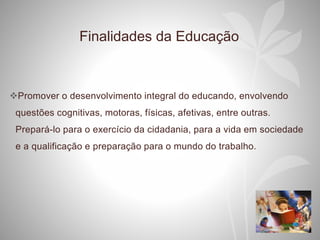 Finalidades da Educação
Promover o desenvolvimento integral do educando, envolvendo
questões cognitivas, motoras, físicas, afetivas, entre outras.
Prepará-lo para o exercício da cidadania, para a vida em sociedade
e a qualificação e preparação para o mundo do trabalho.
 