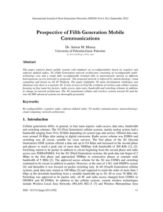 International Journal of Next-Generation Networks (IJNGN) Vol.4, No.3,September 2012
DOI : 10.5121/ijngn.2012.4302 11
Prospective of Fifth Generation Mobile
Communications
Dr. Anwar M. Mousa
University of Palestine,Gaza- Palestine
a.mousa@up.edu.ps
Abstract
This paper explores future mobile systems with emphasis on re-configurability based on cognitive and
software defined radios. 5G (Fifth Generation) network architecture consisting of reconfigurable multi-
technology core and a single fully reconfigurable terminal able to autonomously operate in different
heterogeneous access networks is proposed. The proposed network is enforced by nanotechnology, cloud
computing and based on All IP Platform. The paper highlights 5G main development challenges and
illustrates why there is a need for 5G. It also reviews in brief the evolution of wireless and cellular systems
focusing on four main key factors: radio access, data rates, bandwidth and switching schemes in addition
to change in network architecture. The 3G transitional cellular and wireless systems toward 4G and the
true 4G IMT-advanced systems are thoroughly presented.
Keywords:
Re-configurability; cognitive radio; software defined radio; 5G mobile communications; nanotechnology;
cloud computing; network architecture.
1. Introduction
Cellular generations differ, in general, in four main aspects: radio access, data rates, bandwidth
and switching schemes. The 1G (First Generation) cellular systems, mainly analog system, had a
bandwidth ranging from 10 to 30 KHz depending on system type and service. Offered data rates
were around 10 Kbps after analog to digital conversion. Radio access scheme was FDMA and
switching was all circuit, suitable for voice services. The first phase of the 2G (Second
Generation) GSM systems offered a data rate up to 9.6 Kbps and increased in the second phase
and phase+ to reach a peak rate of more than 300Kbps with bandwidth of 200 KHz [1], [2].
Switching started to be packet in addition to circuit beginning from the second phase and radio
access was TDMA/FDMA. For the 3G (Third Generation) systems, the peak data rate began of 2
Mbps in the first phase and approached 50Mbps in consecutive phases at constant wide
bandwidth of 5 MHz [3]. The approved access scheme for the 3G was CDMA and switching
continued to be circuit in addition to packet. However, at the start of 3.5G, with HSDPA system
[4], and thereafter it was focused on packet switching only. In 4G (Fourth Generation) cellular
systems, peak data rates started at 100 Mbps [5] and supposed to reach the order of more than 1
Gbps at the downlink benefiting from a variable bandwidth up to 20, 40 or even 70 MHz [6].
Switching was approved to be packet only- all IP, and radio access changed from CDMA to
OFDMA and SC-FDMA. In addition to the cellular systems, current wireless technologies
include Wireless Local Area Networks (WLAN) 802.11 [7] and Wireless Metropolitan Area
 