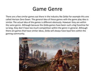 Game Genre
There are a few similar games out there in the industry like Zelda For example this one
called Horizon Zero Dawn. The general idea of these games with the game play idea is
similar. The actual idea of the games is different obviously. However they are within
the same genre. Although because the Zelda games have been such a big franchise for
so long, they don’t have too much competition within the genre in general. Although
there are games that have similar ideas, Zelda will always have loyal fans within the
gaming community.
 