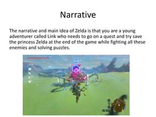Narrative
The narrative and main idea of Zelda is that you are a young
adventurer called Link who needs to go on a quest and try save
the princess Zelda at the end of the game while fighting all these
enemies and solving puzzles.
 