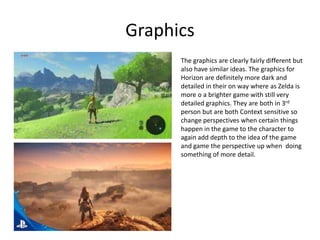Graphics
The graphics are clearly fairly different but
also have similar ideas. The graphics for
Horizon are definitely more dark and
detailed in their on way where as Zelda is
more o a brighter game with still very
detailed graphics. They are both in 3rd
person but are both Context sensitive so
change perspectives when certain things
happen in the game to the character to
again add depth to the idea of the game
and game the perspective up when doing
something of more detail.
 