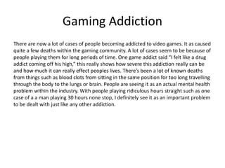 Gaming Addiction
There are now a lot of cases of people becoming addicted to video games. It as caused
quite a few deaths within the gaming community. A lot of cases seem to be because of
people playing them for long periods of time. One game addict said “I felt like a drug
addict coming off his high,” this really shows how severe this addiction really can be
and how much it can really effect peoples lives. There’s been a lot of known deaths
from things such as blood clots from sitting in the same position for too long travelling
through the body to the lungs or brain. People are seeing it as an actual mental health
problem within the industry. With people playing ridiculous hours straight such as one
case of a a man playing 30 hours none stop, I definitely see it as an important problem
to be dealt with just like any other addiction.
 