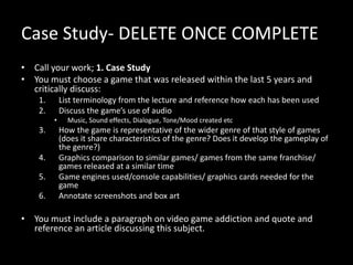 Case Study- DELETE ONCE COMPLETE
• Call your work; 1. Case Study
• You must choose a game that was released within the last 5 years and
critically discuss:
1. List terminology from the lecture and reference how each has been used
2. Discuss the game’s use of audio
• Music, Sound effects, Dialogue, Tone/Mood created etc
3. How the game is representative of the wider genre of that style of games
(does it share characteristics of the genre? Does it develop the gameplay of
the genre?)
4. Graphics comparison to similar games/ games from the same franchise/
games released at a similar time
5. Game engines used/console capabilities/ graphics cards needed for the
game
6. Annotate screenshots and box art
• You must include a paragraph on video game addiction and quote and
reference an article discussing this subject.
 